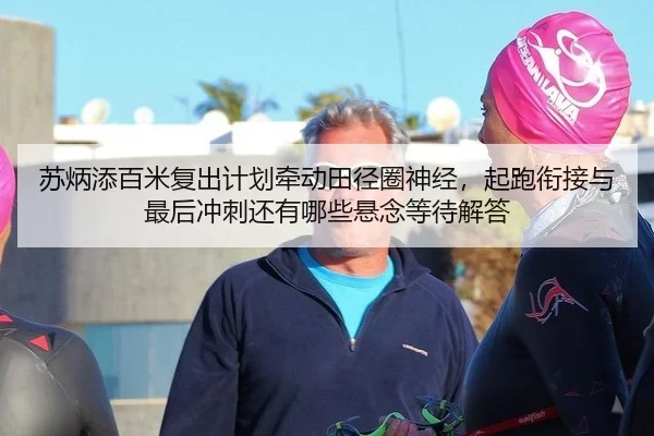 苏炳添百米复出计划牵动田径圈神经，起跑衔接与最后冲刺还有哪些悬念等待解答